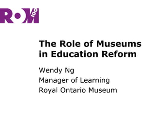 The Role of Museums
in Education Reform
Wendy Ng
Manager of Learning
Royal Ontario Museum
 