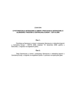 Z A K O N 
O POTVRĐIVANJU SPORAZUMA O IZMENI I PRISTUPANJU SPORAZUMU O SLOBODNOJ TRGOVINI U CENTRALNOJ EVROPI – CEFTA 2006 
Ĉlan 1. 
PotvrĊuje se Sporazum o izmeni i pristupanju Sporazumu o slobodnoj trgovini u Centralnoj Evropi – CEFTA 2006, potpisan 19. decembra 2006. godine u Bukureštu, u originalu na engleskom jeziku. 
Ĉlan 2. 
Tekst Sporazuma o izmeni i pristupanju Sporazumu o slobodnoj trgovini u Centralnoj Evropi, u originalu na engleskom jeziku i u prevodu na srpski jezik glasi:  