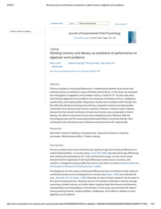 3/2/2017 Working memory and literacy as predictors of performance on algebraic word problems
http://www.sciencedirect.com.ezproxy.utm.my/science/article/pii/S0022096504001055?np=y&npKey=1b0fa3d5d145dc83e09b6556563c96f040c5e6d6b7fc777fa8… 1/34
Article outline is loading...
http://dx.doi.org.ezproxy.utm.my/10.1016/j.jecp.2004.07.001
Journal of Experimental Child Psychology
Volume 89, Issue 2, October 2004, Pages 140–158
120043||
Working memory and literacy as predictors of performance on
algebraic word problems
Kerry Leea,  , 
, Swee­Fong Ngb
, Ee­Lynn Nga
, Zee­Ying Lima
Show more
Abstract
Previous studies on individual differences in mathematical abilities have shown that
working memory contributes to early arithmetic performance. In this study, we extended
the investigation to algebraic word problem solving. A total of 151 10­year­olds were
administered algebraic word problems and measures of working memory, intelligence
quotient (IQ), and reading ability. Regression results were consistent with findings from
the arithmetic literature showing that a literacy composite measure provided greater
contribution than did executive function capacity. However, a series of path analyses
showed that the overall contribution of executive function was comparable to that of
literacy; the effect of executive function was mediated by that of literacy. Both the
phonological loop and the visual spatial sketchpad failed to contribute directly; they
contributed only indirectly by way of literacy and performance IQ, respectively.
Keywords
Short­term memory; Reading comprehension; Executive functions; Cognitive
processes; Mathematical ability; Problem solving
Introduction
Previous studies have shown that there are significant age and individual differences in
mathematical abilities. In an early study, Cockcroft (1982) reported same­age differences
that varied by the equivalence of a 7­year achievement range. A more recent study
showed that the magnitude of individual differences varied across countries, with
variation in Singapore being smaller than that in most other countries (Singapore Ministry
of Education & Research & Testing Division, 2000).
Investigations into the causes of individual differences have considered a wide variety of
contributory factors such as biological (for a review, see Geary, 1993) and motivational
(e.g., Ashcraft, Kirk, & Hopko, 1998). Recently, an area of active research has focused on
the role of working memory. Working memory is involved in short­term memory storage,
reasoning, problem solving, and other higher cognitive tasks that require simultaneous
representation and manipulation of information. In this study, we examined the relation
among working memory, reading abilities, intelligence, and children’s abilities to solve
algebraic word problems.
 
Search ScienceDirect Advanced searchDownloadPDF   Export
 