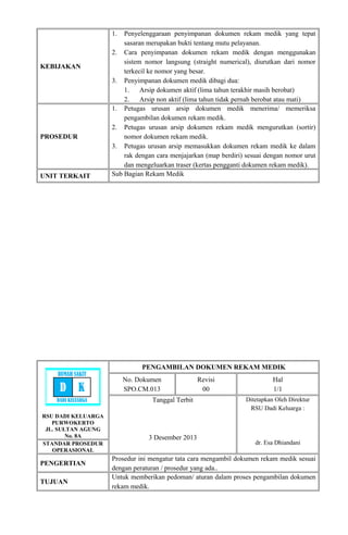 KEBIJAKAN
1. Penyelenggaraan penyimpanan dokumen rekam medik yang tepat
sasaran merupakan bukti tentang mutu pelayanan.
2. Cara penyimpanan dokumen rekam medik dengan menggunakan
sistem nomor langsung (straight numerical), diurutkan dari nomor
terkecil ke nomor yang besar.
3. Penyimpanan dokumen medik dibagi dua:
1. Arsip dokumen aktif (lima tahun terakhir masih berobat)
2. Arsip non aktif (lima tahun tidak pernah berobat atau mati)
PROSEDUR
1. Petugas urusan arsip dokumen medik menerima/ memeriksa
pengambilan dokumen rekam medik.
2. Petugas urusan arsip dokumen rekam medik mengurutkan (sortir)
nomor dokumen rekam medik.
3. Petugas urusan arsip memasukkan dokumen rekam medik ke dalam
rak dengan cara menjajarkan (map berdiri) sesuai dengan nomor urut
dan mengeluarkan traser (kertas pengganti dokumen rekam medik).
UNIT TERKAIT Sub Bagian Rekam Medik
RSU DADI KELUARGA
PURWOKERTO
JL. SULTAN AGUNG
No. 8A
PENGAMBILAN DOKUMEN REKAM MEDIK
No. Dokumen
SPO.CM.013
Revisi
00
Hal
1/1
Tanggal Terbit
3 Desember 2013
Ditetapkan Oleh Direktur
RSU Dadi Keluarga :
dr. Esa DhiandaniSTANDAR PROSEDUR
OPERASIONAL
PENGERTIAN
Prosedur ini mengatur tata cara mengambil dokumen rekam medik sesuai
dengan peraturan / prosedur yang ada..
TUJUAN
Untuk memberikan pedoman/ aturan dalam proses pengambilan dokumen
rekam medik.
RUMAH SAKIT
D K
DADI KELUARGA
 