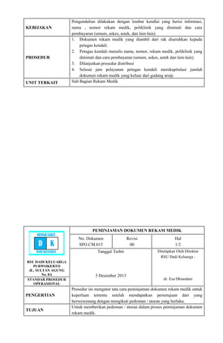 KEBIJAKAN
Pengendalian dilakukan dengan lembar kendlai yang berisi informasi,
nama , nomor rekam medik, poliklinik yang diminati dan cara
pembayaran (umum, askes, astek, dan lain-lain).
PROSEDUR
1. Dokumen rekam medik yang diambil dari rak diserahkan kepada
petugas kendali.
2. Petugas kendali menulis nama, nomor, rekam medik, poliklinik yang
diminati dan cara pembayaran (umum, askes, astek dan lain-lain).
3. Dilanjutkan prosedur distribusi
4. Selesai jam pelayanan petugas kendali merekapitulasi jumlah
dokumen rekam medik yang keluar dari gudang arsip.
UNIT TERKAIT Sub Bagian Rekam Medik
RSU DADI KELUARGA
PURWOKERTO
JL. SULTAN AGUNG
No. 8A
PEMINJAMAN DOKUMEN REKAM MEDIK
No. Dokumen
SPO.CM.015
Revisi
00
Hal
1/2
Tanggal Terbit
3 Desember 2013
Ditetapkan Oleh Direktur
RSU Dadi Keluarga :
dr. Esa DhiandaniSTANDAR PROSEDUR
OPERASIONAL
PENGERTIAN
Prosedur ini mengatur tata cara peminjaman dokumen rekam medik untuk
keperluan tertentu setelah mendapatkan persetujuan dari yang
berwewenang dengan mengikuti pedoman / aturan yang berlaku.
TUJUAN
Untuk memberikan pedoman / aturan dalam proses peminjaman dokumen
rekam medik.
RUMAH SAKIT
D K
DADI KELUARGA
 