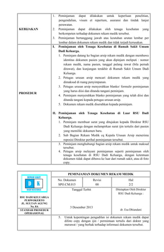KEBIJAKAN
1. Peminjaman dapat dilakukan untuk keperluan penelitian,
pengendalian, visum et repertum, asuransi dan tindak lanjut
perawatan.
2. Peminjaman dapat dilakukan oleh tenaga kesehatan yang
berkompeten terhadap dokumen rekam medik tersebut.
3. Peminjaman bertanggung jawab atas keutuhan urutan lembar per
lembar dalam dokumen rekam medik dan tidak terjadi kerusakan.
PROSEDUR
I. Peminjaman oleh Tenaga Kesehatan di Rumah Sakit Umum
Dadi Keluarga.
1. Peminjam datang ke bagian arsip rekam medik dengan membawa
identitas dokumen pasien yang akan dipinjam meliputi : nomor
rekam medik, nama pasien, tanggal pulang rawat (bila pernah
dirawat), dan kunjungan terakhir di Rumah Sakit Umum Dadi
Keluarga.
2. Petugas urusan arsip mencari dokumen rekam medik yang
dimaksud di ruang penyimpanan.
3. Petugas urusan arsip menyerahkan blanko/ formulir peminjaman
yang harus diisi dan ditanda tangani peminjam.
4. Peminjam menyerahkan blanko peminjaman yang telah diisi dan
ditanda tangani kepada petugas urusan arsip.
5. Dokumen rekam medik diserahkan kepada peminjam.
II. Peminjaman oleh Tenaga Kesehatan di Luar RSU Dadi
Keluarga.
1. Peminjam membuat surat yang ditujukan kepada Direktur RSU
Dadi Keluarga dengan melampirkan surat ijin tertulis dari pasien
yang memiliki dokumen baru.
2. Sub Bagian Rekam Medik cq Kepala Urusan Arsip menerima
reposisi Direktur perihal peminjaman tersebut.
3. Peminjam menghubungi bagian arsip rekam medik untuk maksud
tersebut.
4. Petugas arsip melayani peminjaman seperti peminjaman oleh
tenaga kesehatan di RSU Dadi Keluarga, dengan ketentuan
dokumen tidak dapat dibawa ke luar dari rumah sakit, atau di foto
copy.
RSU DADI KELUARGA
PURWOKERTO
JL. SULTAN AGUNG
No. 8A
PEMINJAMAN DOKUMEN REKAM MEDIK
No. Dokumen
SPO.CM.015
Revisi
00
Hal
2/2
Tanggal Terbit
3 Desember 2013
Ditetapkan Oleh Direktur
RSU Dadi Keluarga :
dr. Esa DhiandaniSTANDAR PROSEDUR
OPERASIONAL
5. Untuk kepentingan pengadilan isi dokumen rekam medik dapat
difoto copy dengan ijin / permintaan tertulis dari dokter yang
merawat / yang berhak terhadap informasi dokumen tersebut.
RUMAH SAKIT
D K
DADI KELUARGA
 