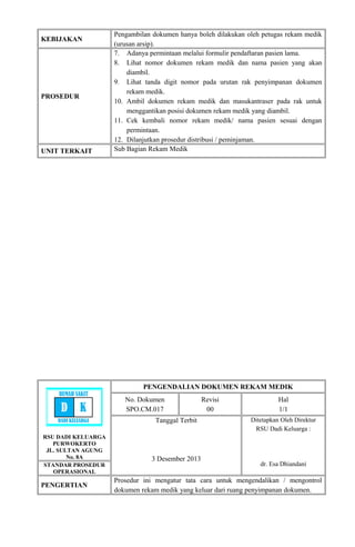 KEBIJAKAN
Pengambilan dokumen hanya boleh dilakukan oleh petugas rekam medik
(urusan arsip).
PROSEDUR
7. Adanya permintaan melalui formulir pendaftaran pasien lama.
8. Lihat nomor dokumen rekam medik dan nama pasien yang akan
diambil.
9. Lihat tanda digit nomor pada urutan rak penyimpanan dokumen
rekam medik.
10. Ambil dokumen rekam medik dan masukantraser pada rak untuk
menggantikan posisi dokumen rekam medik yang diambil.
11. Cek kembali nomor rekam medik/ nama pasien sesuai dengan
permintaan.
12. Dilanjutkan prosedur distribusi / peminjaman.
UNIT TERKAIT Sub Bagian Rekam Medik
RSU DADI KELUARGA
PURWOKERTO
JL. SULTAN AGUNG
No. 8A
PENGENDALIAN DOKUMEN REKAM MEDIK
No. Dokumen
SPO.CM.017
Revisi
00
Hal
1/1
Tanggal Terbit
3 Desember 2013
Ditetapkan Oleh Direktur
RSU Dadi Keluarga :
dr. Esa DhiandaniSTANDAR PROSEDUR
OPERASIONAL
PENGERTIAN
Prosedur ini mengatur tata cara untuk mengendalikan / mengontrol
dokumen rekam medik yang keluar dari ruang penyimpanan dokumen.
RUMAH SAKIT
D K
DADI KELUARGA
 