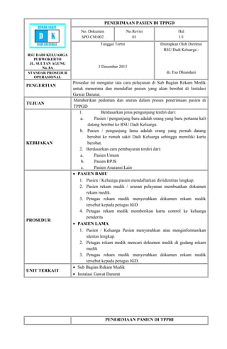RSU DADI KELUARGA
PURWOKERTO
JL. SULTAN AGUNG
No. 8A
PENERIMAAN PASIEN DI TPPGD
No. Dokumen
SPO.CM.002
No.Revisi
01
Hal
1/1
Tanggal Terbit
3 Desember 2013
Ditetapkan Oleh Direktur
RSU Dadi Keluarga :
dr. Esa DhiandaniSTANDAR PROSEDUR
OPERASIONAL
PENGERTIAN
Prosedur ini mengatur tata cara pelayanan di Sub Bagian Rekam Medik
untuk menerima dan mendaftar pasien yang akan berobat di Instalasi
Gawat Darurat.
TUJUAN
Memberikan pedoman dan aturan dalam proses penerimaan pasien di
TPPGD
KEBIJAKAN
1. Berdasarkan jenis pengunjung terdiri dari:
a. Pasien / pengunjung baru adalah orang yang baru pertama kali
datang berobat ke RSU Dadi Keluarga.
b. Pasien / pengunjung lama adalah orang yang pernah datang
berobat ke rumah sakit Dadi Keluarga sehingga memiliki kartu
berobat.
2. Berdasarkan cara pembayaran terdiri dari:
a. Pasien Umum
b. Pasien BPJS
c. Pasien Asuransi Lain
PROSEDUR
• PASIEN BARU
1. Pasien / Keluarga pasien mendaftarkan diriidentitas lengkap.
2. Pasien rekam medik / urusan pelayanan membuatkan dokumen
rekam medik.
3. Petugas rekam medik menyerahkan dokumen rekam medik
tersebut kepada petugas IGD
4. Petugas rekam medik memberikan kartu control ke keluarga
penderita
• PASIEN LAMA
1. Pasien / Keluarga Pasien menyerahkan atau menginformasikan
identas lengkap.
2. Petugas rekam medik mencari dokumen medik di gudang rekam
medik
3. Petugas rekam medik menyerahkan dokumen rekam medik
tersebut kepada petugas IGD.
UNIT TERKAIT
• Sub Bagian Rekam Medik
• Instalasi Gawat Darurat
PENERIMAAN PASIEN DI TPPRI
RUMAH SAKIT
D K
DADI KELUARGA
 