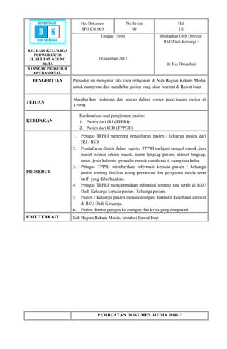 RSU DADI KELUARGA
PURWOKERTO
JL. SULTAN AGUNG
No. 8A
No. Dokumen
SPO.CM.003
No.Revisi
00
Hal
1/1
Tanggal Terbit
3 Desember 2013
Ditetapkan Oleh Direktur
RSU Dadi Keluarga :
dr. Esa Dhiandani
STANDAR PROSEDUR
OPERASIONAL
PENGERTIAN Prosedur ini mengatur tata cara pelayanan di Sub Bagian Rekam Medik
untuk menerima dan mendaftar pasien yang akan berobat di Rawat Inap
TUJUAN
Memberikan pedoman dan aturan dalam proses penerimaan pasien di
TPPRI
KEBIJAKAN
Berdasarkan asal pengiriman pasien:
1. Pasien dari IRJ (TPPRI)
2. Pasien dari IGD (TPPGD)
PROSEDUR
1. Petugas TPPRI menerima pendaftaran pasien / keluarga pasien dari
IRJ / IGD
2. Pendaftaran ditulis dalam register TPPRI meliputi tanggal masuk, jam
masuk nomor rekam medik, nama lengkap pasien, alamat lengkap,
umur, jenis kelamin, prosedur masuk rumah sakit, ruang dan kelas.
3. Petugas TPPRI memberikan informasi kepada pasien / keluarga
pasien tentang fasilitas ruang perawatan dan pelayanan medis serta
tarif yang diberlakukan.
4. Petugas TPPRI menyampaikan informasi tentang tata tertib di RSU
Dadi Keluarga kepada pasien / keluarga pasien.
5. Pasien / keluarga pasien menandatangani formulir kesediaan dirawat
di RSU Dadi Keluarga.
6. Pasien diantar petugas ke ruangan dan kelas yang disepakati.
UNIT TERKAIT Sub Bagian Rekam Medik, Instalasi Rawat Inap
PEMBUATAN DOKUMEN MEDIK BARU
RUMAH SAKIT
D K
DADI KELUARGA
 