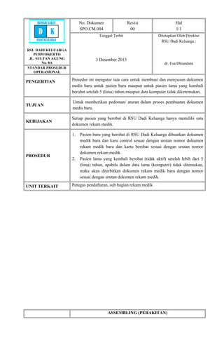 RSU DADI KELUARGA
PURWOKERTO
JL. SULTAN AGUNG
No. 8A
No. Dokumen
SPO.CM.004
Revisi
00
Hal
1/1
Tanggal Terbit
3 Desember 2013
Ditetapkan Oleh Direktur
RSU Dadi Keluarga :
dr. Esa Dhiandani
STANDAR PROSEDUR
OPERASIONAL
PENGERTIAN Prosedur ini mengatur tata cara untuk membuat dan menyusun dokumen
medis baru untuk pasien baru maupun untuk pasien lama yang kembali
berobat setelah 5 (lima) tahun maupun data komputer tidak diketemukan.
TUJUAN
Untuk memberikan pedoman/ aturan dalam proses pembuatan dokumen
medis baru.
KEBIJAKAN
Setiap pasien yang berobat di RSU Dadi Keluarga hanya memiliki satu
dokumen rekam medik.
PROSEDUR
1. Pasien baru yang berobat di RSU Dadi Keluarga dibuatkan dokumen
medik baru dan karu control sesuai dengan urutan nomor dokumen
rekam medik baru dan kartu berobat sesuai dengan urutan nomor
dokumen rekam medik.
2. Pasien lama yang kembali berobat (tidak aktif) setelah lebih dari 5
(lima) tahun, apabila dalam data lama (komputer) tidak ditemukan,
maka akan diterbitkan dokumen rekam medik baru dengan nomor
sesuai dengan urutan dokumen rekam medik.
UNIT TERKAIT Petugas pendaftaran, sub bagian rekam medik
ASSEMBLING (PERAKITAN)
RUMAH SAKIT
D K
DADI KELUARGA
 