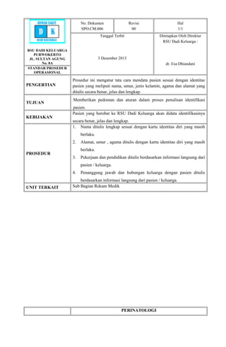RSU DADI KELUARGA
PURWOKERTO
JL. SULTAN AGUNG
No. 8A
No. Dokumen
SPO.CM.006
Revisi
00
Hal
1/1
Tanggal Terbit
3 Desember 2013
Ditetapkan Oleh Direktur
RSU Dadi Keluarga :
dr. Esa Dhiandani
STANDAR PROSEDUR
OPERASIONAL
PENGERTIAN
Prosedur ini mengatur tata cara mendata pasien sesuai dengan identitas
pasien yang meliputi nama, umur, jenis kelamin, agama dan alamat yang
ditulis secara benar, jelas dan lengkap.
TUJUAN
Memberikan pedoman dan aturan dalam proses penulisan identifikasi
pasien.
KEBIJAKAN
Pasien yang berobat ke RSU Dadi Keluarga akan didata identifikasinya
secara benar, jelas dan lengkap.
PROSEDUR
1. Nama ditulis lengkap sesuai dengan kartu identitas diri yang masih
berlaku.
2. Alamat, umur , agama ditulis dengan kartu identitas diri yang masih
berlaku.
3. Pekerjaan dan pendidikan ditulis berdasarkan informasi langsung dari
pasien / keluarga.
4. Penanggung jawab dan hubungan keluarga dengan pasien ditulis
berdasarkan informasi langsung dari pasien / keluarga.
UNIT TERKAIT Sub Bagian Rekam Medik
PERINATOLOGI
RUMAH SAKIT
D K
DADI KELUARGA
 
