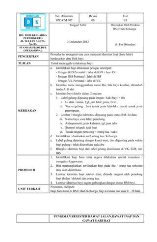 RSU DADI KELUARGA
PURWOKERTO
JL. SULTAN AGUNG
No. 8A
No. Dokumen
SPO.CM.007
Revisi
00
Hal
1/1
Tanggal Terbit
3 Desember 2013
Ditetapkan Oleh Direktur
RSU Dadi Keluarga :
dr. Esa Dhiandani
STANDAR PROSEDUR
OPERASIONAL
PENGERTIAN
Prosedur ini mengatur tata cara mencatat identitas bayi (baru lahir)
berdasarkan data fisik bayi.
TUJUAN Untuk mencegah tertukarnya bayi.
KEBIJAKAN
a. Identifikasi bayi dilakukan petugas setempat:
- Petugas IGD Perinatal : lahir di IGD + luar RS
- Petugas IBS Perinatal : lahir di IBS
- Petugas VK Perinatal : lahir di VK
b. Identitas nama menggunakan nama Ibu, bila bayi kembar, ditambah
tanda A, B dst.
c. Identitas bayi ditulis dalam 2 macam:
1. Label gelang dipasang pada lengan / kaki bayi + ibu
i. Isi data : nama, Tgl, jam lahir, jenis, BBL
ii. Warna gelang : biru untuk jenis laki-laki, merah untuk jenis
perempuan.
2. Lembar / blangko identitas, dipasang pada status RM. Isi data:
iii. Nama bayi, cara lahir, penolong
iv. Antropometri, jenis kelamin, tgl, jam lahir
v. Stempel telapak kaki bayi
vi. Tanda tangan penolong + orang tua / saksi
d. Identifikasi : disaksikan oleh orang tua / keluarga
e. Label gelang dipasang dengan kunci mati, dan digunting pada waktu
bayi pulang / telah diserahkan pada ibu
f. Blangko identitas bayi dan label gelang disediakan di VK, IGD, dan
IBS.
PROSEDUR
1. Identifikasi bayi baru lahir segera dilakukan setelah resusitasi /
mengatasi kegawatan.
2. Bila memungkinkan perlihatkan bayi pada ibu / orang tua sebelum
atau saat identifikasi.
3. Lembar identitas bayi setelah diisi, ditanda tangani oleh penolong
bayi (bidan / dokter) dan orang tua.
4. Lembar identitas bayi segera gabungkan dengan status RM bayi.
UNIT TERKAIT
Neonatus, meliputi:
Bayi baru lahir di RSU Dadi Keluarga, bayi kiriman luar usia 0 – 28 hari.
PENGISIAN REGISTER RAWAT JALAN,RAWAT INAP DAN
GAWAT DARURAT
RUMAH SAKIT
D K
DADI KELUARGA
 