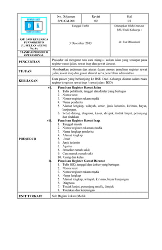 RSU DADI KELUARGA
PURWOKERTO
JL. SULTAN AGUNG
No. 8A
No. Dokumen
SPO.CM.008
Revisi
00
Hal
1/1
Tanggal Terbit
3 Desember 2013
Ditetapkan Oleh Direktur
RSU Dadi Keluarga :
dr. Esa Dhiandani
STANDAR PROSEDUR
OPERASIONAL
PENGERTIAN
Prosedur ini mengatur tata cara mengisi kolom isian yang terdapat pada
register rawat jalan, rawat inap dan gawat darurat.
TUJUAN
Memberikan pedoman dan aturan dalam proses penulisan register rawat
jalan, rawat inap dan gawat darurat serta penertiban administrasi
KEBIJAKAN
Data pasien yang berkunjung ke RSU Dadi Keluarga dicatat dalam buku
register (register rawat inap / rawat jalan / IGD)
PROSEDUR
vii. Penulisan Register Rawat Jalan
1. Tulis poliklinik, tanggal dan dokter yang bertugas
2. Nomor urut
3. Nomor register rekam medik
4. Nama penderita
5. Alamat lengkap, wilayah, umur, jenis kelamin, kiriman, bayar,
kunjungan.
6. Sebab datang, diagnosa, kasus, dirujuk, tindak lanjut, penunjang
dan tindakan
viii. Penulisan Register Rawat Inap
1. Tanggal masuk
2. Nomor register rekaman medik
3. Nama lengkap penderita
4. Alamat lengkap
5. Umur
6. Jenis kelamin
7. Agama
8. Prosedur rumah sakit
9. Cara masuk rumah sakit
10. Ruang dan kelas
ix. Penulisan Register Gawat Darurat
1. Tulis IGD, tanggal dan dokter yang bertugas
2. Nomor urut
3. Nomor register rekam medik
4. Nama lengkap
5. Alamat lengkap, wilayah, kiriman, bayar kunjungan
6. Diagnosa
7. Tindak lanjut, penunjang medik, dirujuk
8. Tindakan dan keterangan
UNIT TERKAIT Sub Bagian Rekam Medik
RUMAH SAKIT
D K
DADI KELUARGA
 