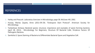 REFERENCES
1. Harley and Prescott: Laboratory Exercises in Microbiology, page 58. McGraw Hill, 2002.
2. Hussey, Marise; Zayaitz, Anne (2011-09-29). "Endospore Stain Protocol". American Society for
Microbiology.
3. Tankeshwar Acharya: Bacterial spores: structure, importance and examples of spore forming bacteria;
(april 28, 2013), Microbiology For Beginners, Structure Of Bacterial Cells, Virulence Factors Of
Pathogenic Bacteria.
4. Samiksha S: Spore Staining of Bacteria to Differentiate Bacterial Spore and Vegetative Cell.
10
 