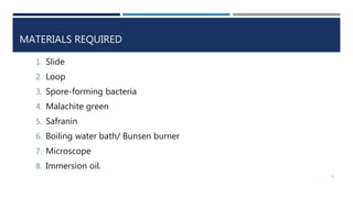 MATERIALS REQUIRED
1. Slide
2. Loop
3. Spore-forming bacteria
4. Malachite green
5. Safranin
6. Boiling water bath/ Bunsen burner
7. Microscope
8. Immersion oil.
6
 