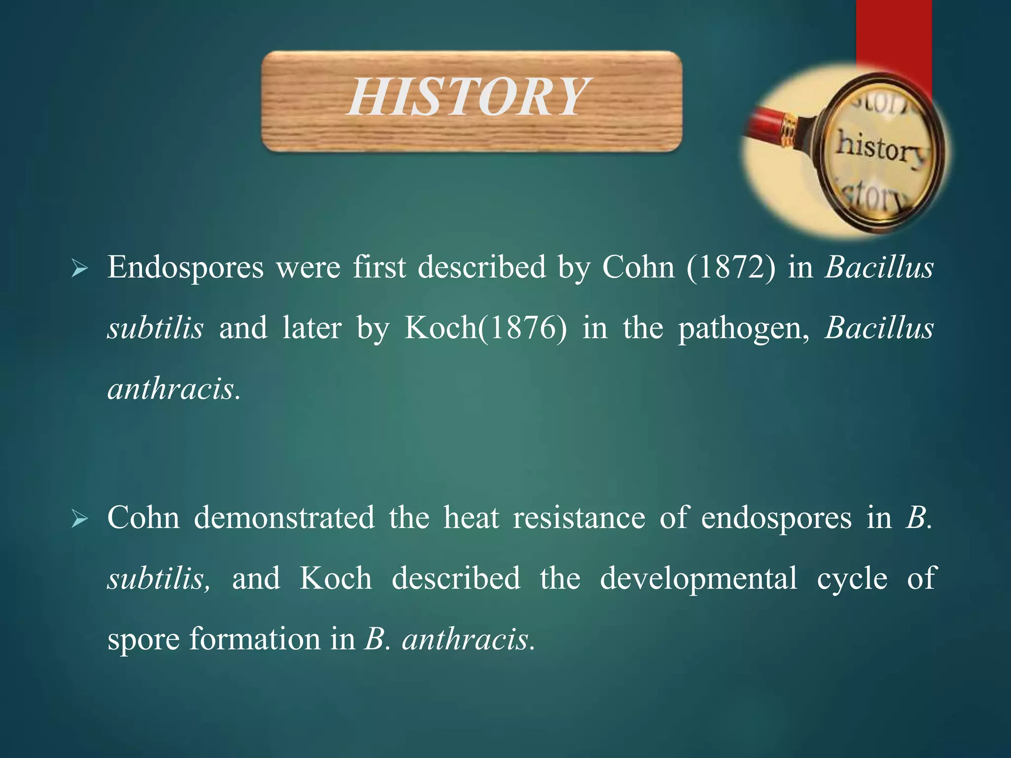 HISTORY
 Endospores were first described by Cohn (1872) in Bacillus
subtilis and later by Koch(1876) in the pathogen, Bacillus
anthracis.
 Cohn demonstrated the heat resistance of endospores in B.
subtilis, and Koch described the developmental cycle of
spore formation in B. anthracis.
 