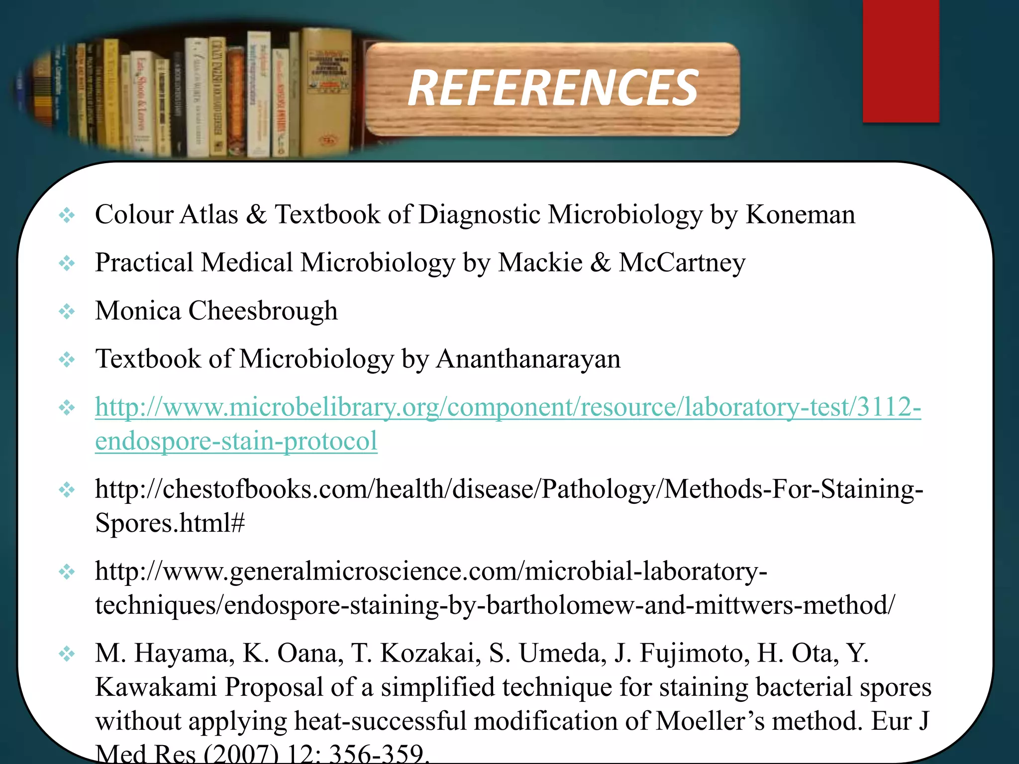 REFERENCES
 Colour Atlas & Textbook of Diagnostic Microbiology by Koneman
 Practical Medical Microbiology by Mackie & McCartney
 Monica Cheesbrough
 Textbook of Microbiology by Ananthanarayan
 http://www.microbelibrary.org/component/resource/laboratory-test/3112-
endospore-stain-protocol
 http://chestofbooks.com/health/disease/Pathology/Methods-For-Staining-
Spores.html#
 http://www.generalmicroscience.com/microbial-laboratory-
techniques/endospore-staining-by-bartholomew-and-mittwers-method/
 M. Hayama, K. Oana, T. Kozakai, S. Umeda, J. Fujimoto, H. Ota, Y.
Kawakami Proposal of a simplified technique for staining bacterial spores
without applying heat-successful modification of Moeller’s method. Eur J
Med Res (2007) 12: 356-359.
 