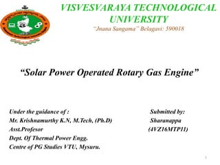 “Solar Power Operated Rotary Gas Engine”
Under the guidance of : Submitted by:
Mr. Krishnamurthy K.N, M.Tech, (Ph.D) Sharanappa
Asst.Profesor (4VZ16MTP11)
Dept. Of Thermal Power Engg.
Centre of PG Studies VTU, Mysuru.
VISVESVARAYA TECHNOLOGICAL
UNIVERSITY
“Jnana Sangama” Belagavi: 590018
1
 