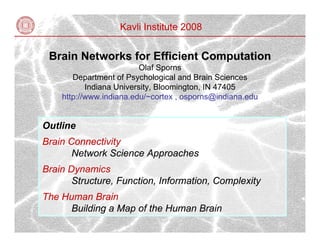 Kavli Institute 2008


 Brain Networks for Efficient Computation
                         Olaf Sporns
       Department of Psychological and Brain Sciences
           Indiana University, Bloomington, IN 47405
    http://www.indiana.edu/~cortex , osporns@indiana.edu


Outline
Brain Connectivity
       Network Science Approaches
Brain Dynamics
       Structure, Function, Information, Complexity
The Human Brain
     Building a Map of the Human Brain
 