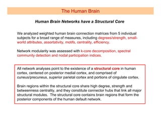 The Human Brain

           Human Brain Networks have a Structural Core

We analyzed weighted human brain connection matrices from 5 individual
subjects for a broad range of measures, including degrees/strength, small-
world attributes, assortativity, motifs, centrality, efficiency.

Network modularity was assessed with k-core decomposition, spectral
community detection and nodal participation indices.


All network analyses point to the existence of a structural core in human
cortex, centered on posterior medial cortex, and comprised of
cuneus/precuneus, superior parietal cortex and portions of cingulate cortex.

Brain regions within the structural core share high degree, strength and
betweenness centrality, and they constitute connector hubs that link all major
structural modules. The structural core contains brain regions that form the
posterior components of the human default network.
 