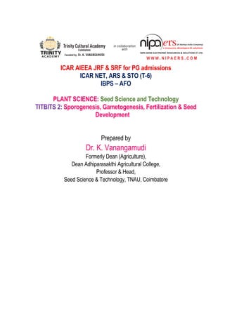 ICAR AIEEA JRF & SRF for PG admissions
ICAR NET, ARS & STO (T-6)
IBPS – AFO
PLANT SCIENCE: Seed Science and Technology
TITBITS 2: Sporogenesis, Gametogenesis, Fertilization & Seed
Development
Prepared by
Dr. K. Vanangamudi
Formerly Dean (Agriculture),
Dean Adhiparasakthi Agricultural College,
Professor & Head,
Seed Science & Technology, TNAU, Coimbatore
 