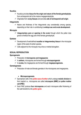 Nucellus
 Nucellus provides tissue for the origin and nature of the female gametophyte,
from archesporial cell to the mature megagametophyte.
 Originates from ovary tissues and provides site of archesporial cell origin.
Integuments
 Nature and thickness of the integuments vary considerably among species,
depending on their role in contributing to embryo sac and ovule development.
Micropyle
 Integumentary pore or opening in the ovule through which the pollen tube
grows to fertilize the egg cell of the female gametophyte.
Epistase
 Development of well-defined nucellar or integumentary tissue in the micropylar
region of the seed of certain species.
 Cells adjacent to the micropyle may show a marked elongation.
SEXUAL REPRODUCTION
Sporogenesis
 Production of microspores and megaspores
 In anthers, microspores are formed through microsporogensis
 In ovules, the megaspores are formed through megasporogenesis.
Gametogenesis
 Production of male and female gametes in the microspores and megaspores.
 Microsporogenesis
 Sporophytic cells in the pollen sacs of anther which undergo meiotic division to
form haploid i.e., microspores are called microspore (MMC) or pollen mother
cell (PMC)
 Each PMC produce four microspores and each microspore after thickening of
the wall transforms into pollen grain.
 