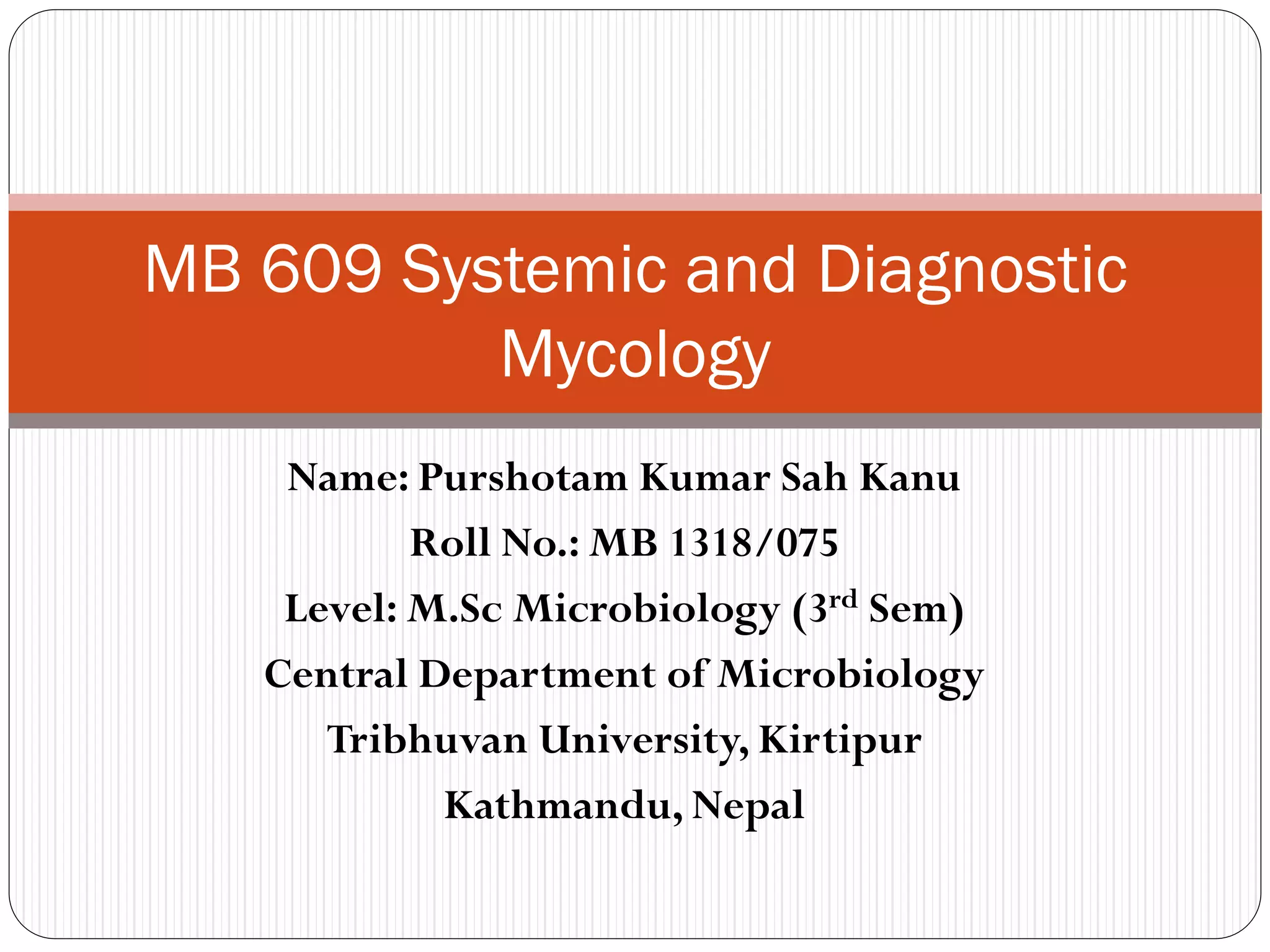 Name: Purshotam Kumar Sah Kanu
Roll No.: MB 1318/075
Level: M.Sc Microbiology (3rd Sem)
Central Department of Microbiology
Tribhuvan University, Kirtipur
Kathmandu, Nepal
MB 609 Systemic and Diagnostic
Mycology
 