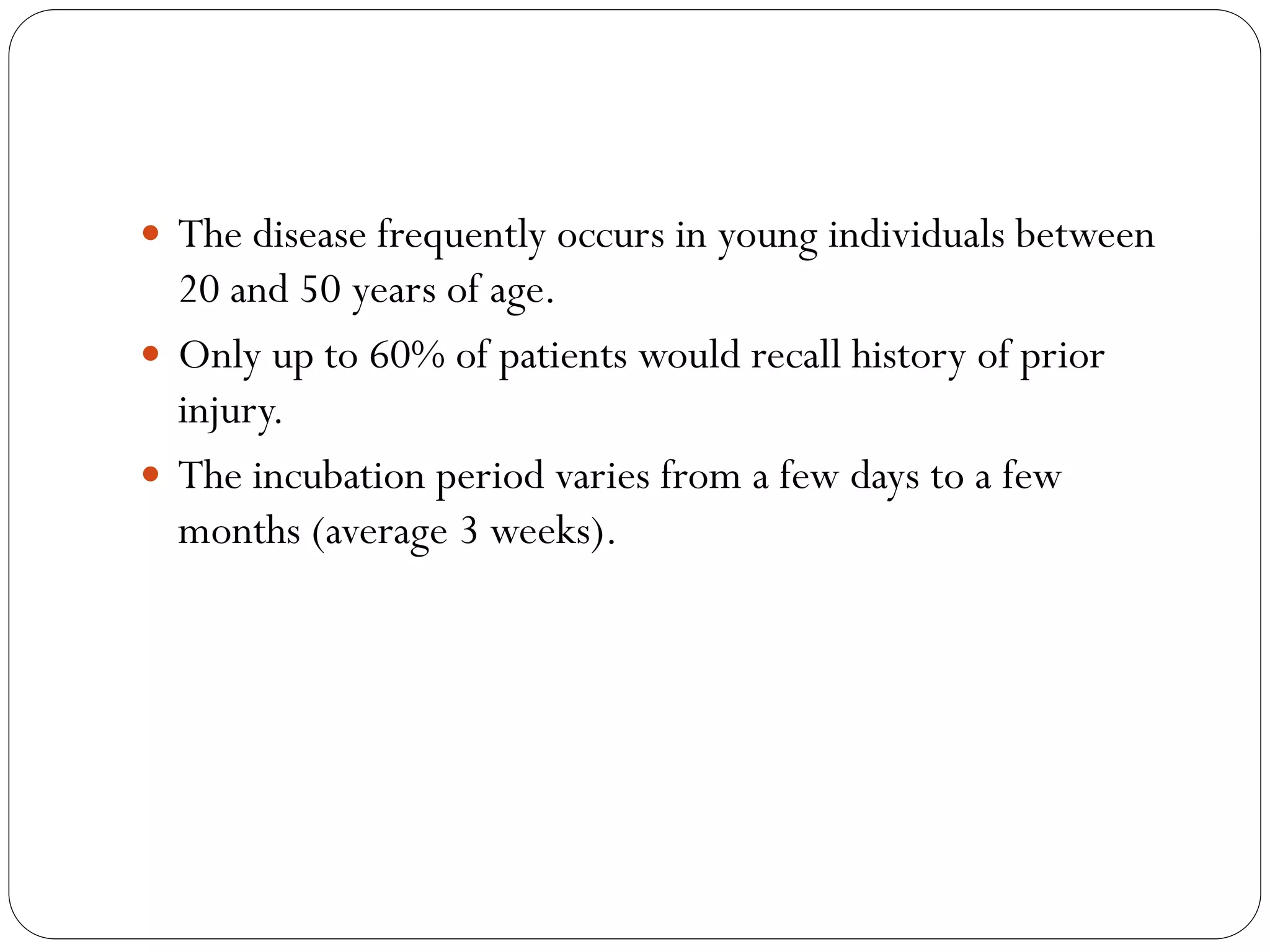  The disease frequently occurs in young individuals between
20 and 50 years of age.
 Only up to 60% of patients would recall history of prior
injury.
 The incubation period varies from a few days to a few
months (average 3 weeks).
 