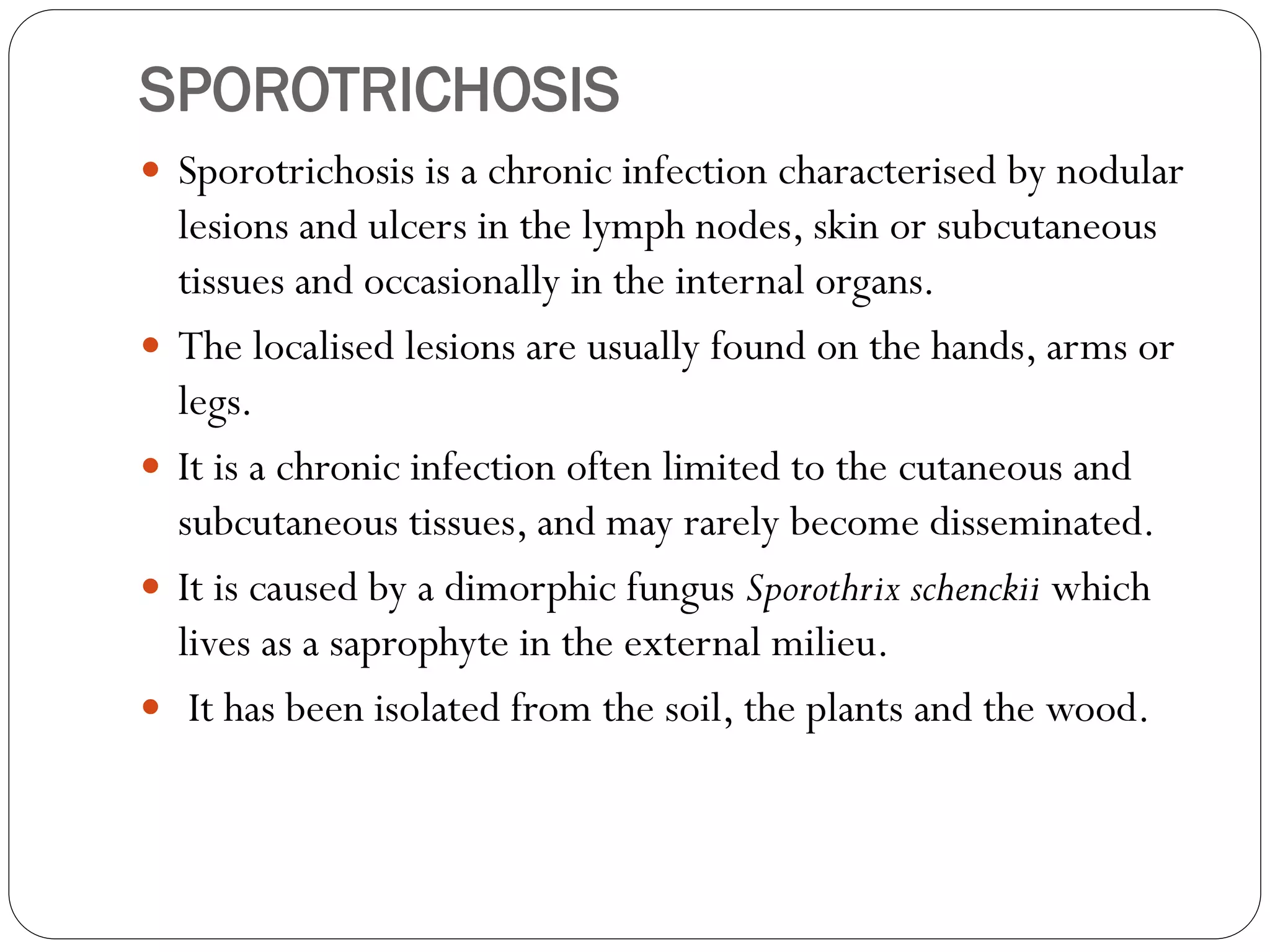 SPOROTRICHOSIS
 Sporotrichosis is a chronic infection characterised by nodular
lesions and ulcers in the lymph nodes, skin or subcutaneous
tissues and occasionally in the internal organs.
 The localised lesions are usually found on the hands, arms or
legs.
 It is a chronic infection often limited to the cutaneous and
subcutaneous tissues, and may rarely become disseminated.
 It is caused by a dimorphic fungus Sporothrix schenckii which
lives as a saprophyte in the external milieu.
 It has been isolated from the soil, the plants and the wood.
 