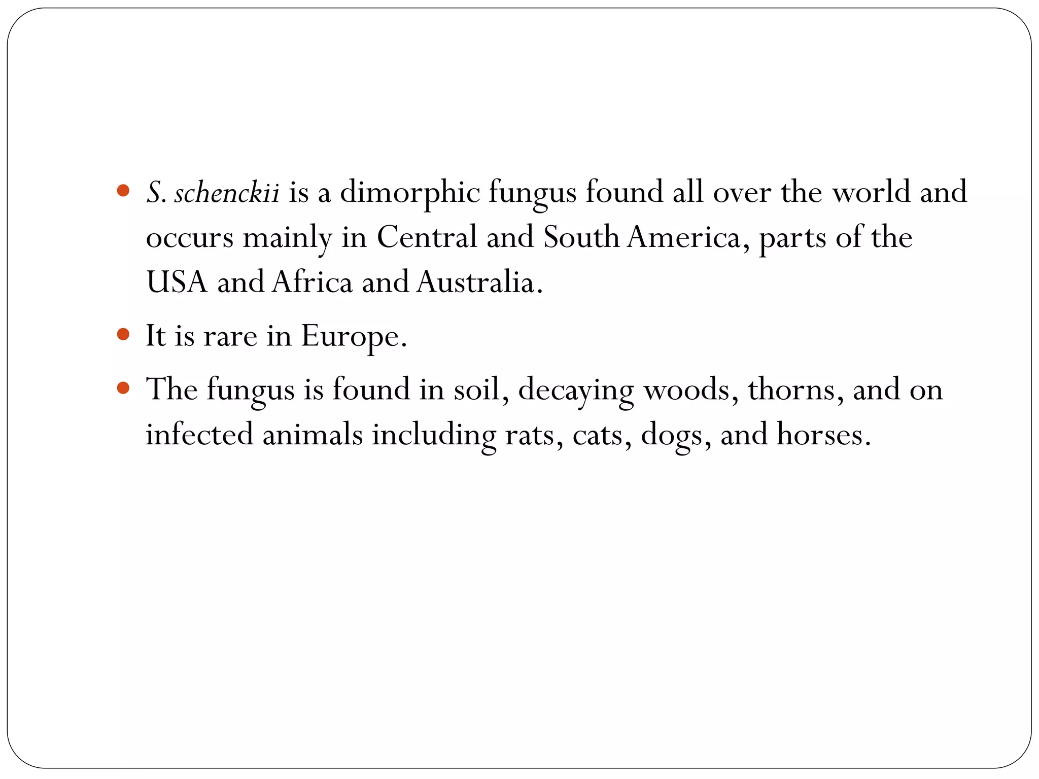  S.schenckii is a dimorphic fungus found all over the world and
occurs mainly in Central and SouthAmerica, parts of the
USA andAfrica andAustralia.
 It is rare in Europe.
 The fungus is found in soil, decaying woods, thorns, and on
infected animals including rats, cats, dogs, and horses.
 
