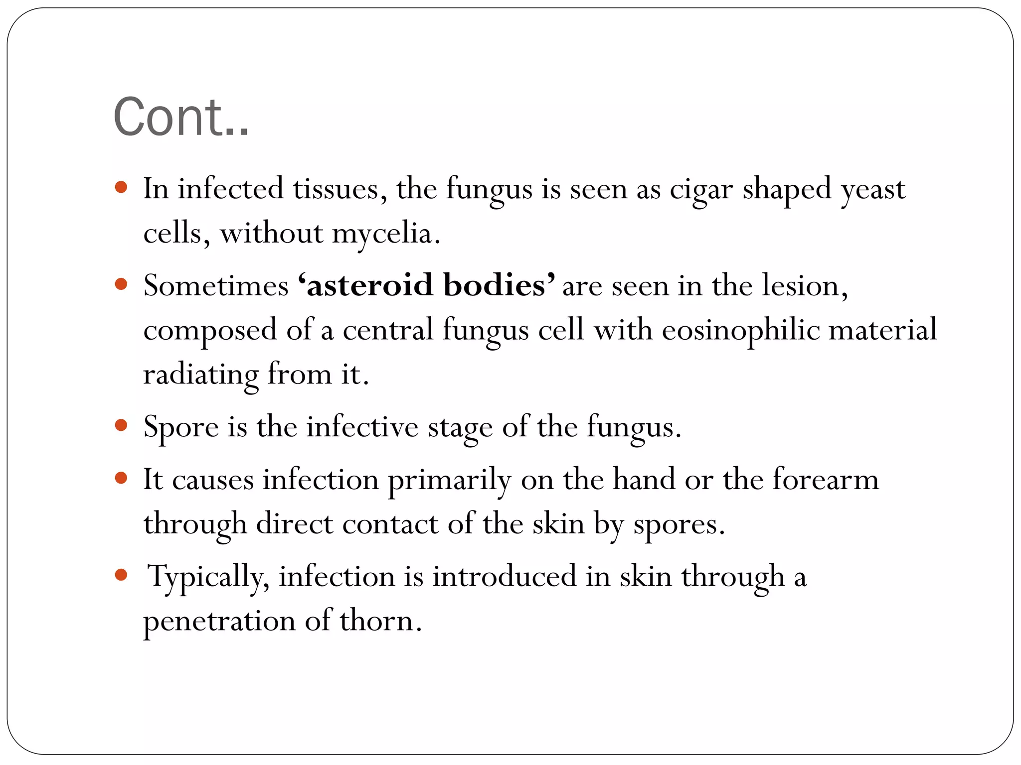Cont..
 In infected tissues, the fungus is seen as cigar shaped yeast
cells, without mycelia.
 Sometimes ‘asteroid bodies’ are seen in the lesion,
composed of a central fungus cell with eosinophilic material
radiating from it.
 Spore is the infective stage of the fungus.
 It causes infection primarily on the hand or the forearm
through direct contact of the skin by spores.
 Typically, infection is introduced in skin through a
penetration of thorn.
 