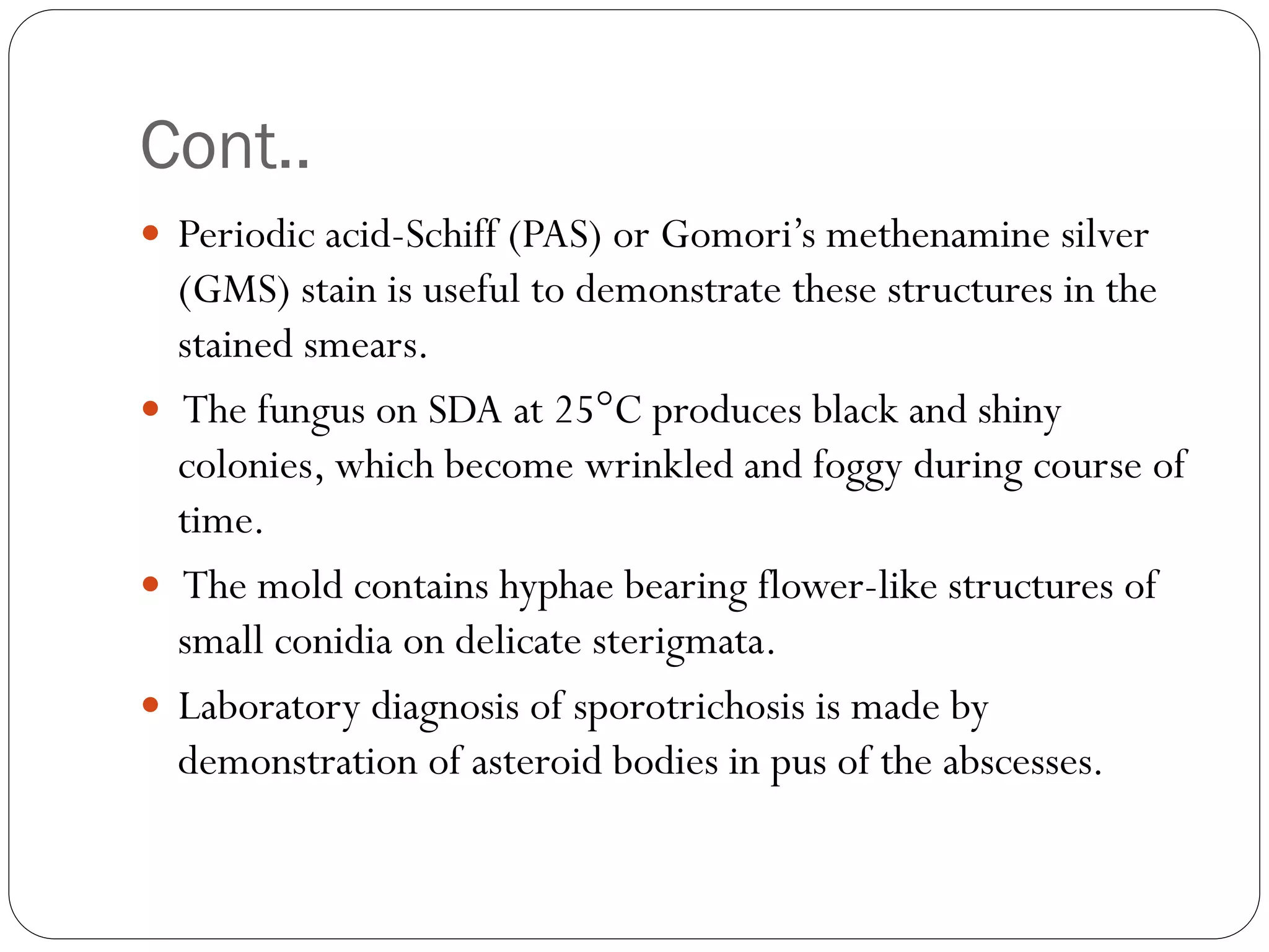 Cont..
 Periodic acid-Schiff (PAS) or Gomori‟s methenamine silver
(GMS) stain is useful to demonstrate these structures in the
stained smears.
 The fungus on SDA at 25°C produces black and shiny
colonies, which become wrinkled and foggy during course of
time.
 The mold contains hyphae bearing flower-like structures of
small conidia on delicate sterigmata.
 Laboratory diagnosis of sporotrichosis is made by
demonstration of asteroid bodies in pus of the abscesses.
 