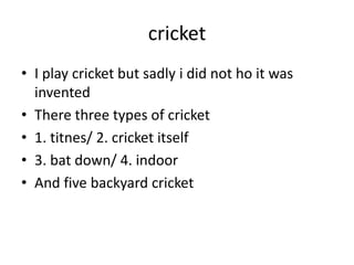 cricket
• I play cricket but sadly i did not ho it was
invented
• There three types of cricket
• 1. titnes/ 2. cricket itself
• 3. bat down/ 4. indoor
• And five backyard cricket
 