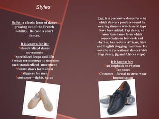 Styles
                                    Tap: is a percussive dance form in
 Ballet: a classic form of dance     which dancers produce sound by
  growing out of the French         wearing shoes to which metal taps
   nobility. Its root is court       have been added. Tap dance, an
              dances.                  American dance form which
                                      concentrates on footwork and
                                    rhythm, has roots in African, Irish
       It is known for its:
      •standardized dance          and English clogging traditions. Its
                                   roots lie in recreational dance (Irish
           movements                Step dance, jig and African steps).
   •specialized leaps and lifts
•French terminology to describe             It is known for:
 each standardized movement             •An emphasis on rhythm
    •Pointe shoes for women                      •
                                                 Tap shoes
       •slippers for men           • Costumes—formal to street wear
    •costumes---tights, tutus                •Improvisation
 