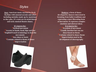 Styles
 Jazz: American music marked by lively                Modern: a form of dance
 rhythms with unusual accents and often         developed by dancers interested in
including melodies made up by musicians         breaking from ballet traditions and
as they play. It’s roots are in social dances    expressing a more liberating form
     and early musical theatre dance.           of movement. It expresses complex
                                                    emotions and abstract ideas.
             It’s known for:                              It is known for:
           •Stylized movement                           •
                                                       Freedom of movement
 • Accents in hands, head, hips and feet            •Usually barefoot but can use
• English/French terminology to describe               shoes based on theme
               movements                        •  Costume related to dance theme
           •Jazz shoes or boots                     • Improvisation used in the
   •Costume related to theme of dance              development of choreography
               •
              Improvisation
 