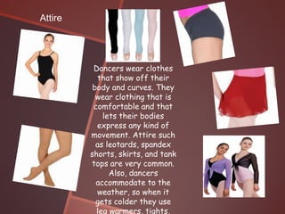 Attire




          Dancers wear clothes
           that show off their
          body and curves. They
           wear clothing that is
          comfortable and that
             lets their bodies
           express any kind of
         movement. Attire such
           as leotards, spandex
         shorts, skirts, and tank
         tops are very common.
               Also, dancers
           accommodate to the
           weather, so when it
           gets colder they use
           leg warmers, tights,
 