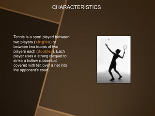 CHARACTERISTICS




Tennis is a sport played between
two players (singles) or
between two teams of two
players each (doubles). Each
player uses a strung racquet to
strike a hollow rubber ball
covered with felt over a net into
the opponent's court.
 