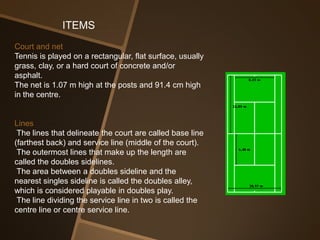 ITEMS
Court and net
Tennis is played on a rectangular, flat surface, usually
grass, clay, or a hard court of concrete and/or
asphalt.
The net is 1.07 m high at the posts and 91.4 cm high
in the centre.


Lines
 The lines that delineate the court are called base line
(farthest back) and service line (middle of the court).
 The outermost lines that make up the length are
called the doubles sidelines.
 The area between a doubles sideline and the
nearest singles sideline is called the doubles alley,
which is considered playable in doubles play.
 The line dividing the service line in two is called the
centre line or centre service line.
 