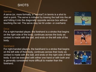 SHOTS
Service
A serve (or, more formally, a "service") in tennis is a shot to
start a point. The serve is initiated by tossing the ball into the air
and hitting it into the diagonally opposite service box without
touching the net. The serve may be hit under- or overhand.

Drive
For a right-handed player, the forehand is a stroke that begins
on the right side of the body, continues across the body as
contact is made with the ball, and ends on the left side of the
body.

Backhand
For right-handed players, the backhand is a stroke that begins
on the left side of their body, continues across their body as
contact is made with the ball, and ends on the right side of their
body. It can be executed with either one hand or with both and
is generally considered more difficult to master than the
forehand.
 