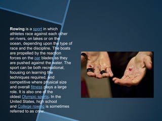 Rowing is a sport in which
athletes race against each other
on rivers, on lakes or on the
ocean, depending upon the type of
race and the discipline. The boats
are propelled by the reaction
forces on the oar blades as they
are pushed against the water. The
sport can be both recreational,
focusing on learning the
techniques required, and
competitive where physical size
and overall fitness plays a large
role. It is also one of the
oldest Olympic sports. In the
United States, high school
and College rowing is sometimes
referred to as crew.
 