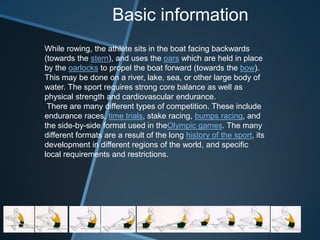 Basic information
While rowing, the athlete sits in the boat facing backwards
(towards the stern), and uses the oars which are held in place
by the oarlocks to propel the boat forward (towards the bow).
This may be done on a river, lake, sea, or other large body of
water. The sport requires strong core balance as well as
physical strength and cardiovascular endurance.
 There are many different types of competition. These include
endurance races, time trials, stake racing, bumps racing, and
the side-by-side format used in theOlympic games. The many
different formats are a result of the long history of the sport, its
development in different regions of the world, and specific
local requirements and restrictions.
 