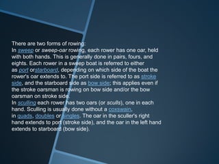 There are two forms of rowing:
In sweep or sweep-oar rowing, each rower has one oar, held
with both hands. This is generally done in pairs, fours, and
eights. Each rower in a sweep boat is referred to either
as port orstarboard, depending on which side of the boat the
rower's oar extends to. The port side is referred to as stroke
side, and the starboard side as bow side; this applies even if
the stroke oarsman is rowing on bow side and/or the bow
oarsman on stroke side.
In sculling each rower has two oars (or sculls), one in each
hand. Sculling is usually done without a coxswain,
in quads, doubles or singles. The oar in the sculler's right
hand extends to port (stroke side), and the oar in the left hand
extends to starboard (bow side).
 