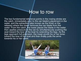 How to row
The two fundamental reference points in the rowing stroke are
the catch, immediately prior to the oar blade's placement in the
water, and the extraction (also known as the finish or the
release) where the rower removes the oar blade from the
water. From the catch, the rower places the blade in the water,
then applies pressure to the oar by simultaneously pushing the
seat toward the bow of the boat by extending the legs. As the
legs approach full extension, the rower pivots his or her torso
toward the bow of the boat and then finally pulls the arms
towards his or her chest.
 