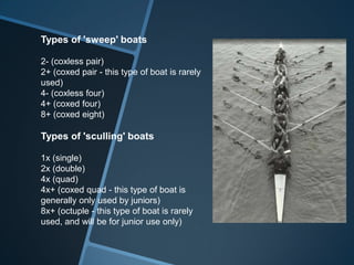Types of 'sweep' boats

2- (coxless pair)
2+ (coxed pair - this type of boat is rarely
used)
4- (coxless four)
4+ (coxed four)
8+ (coxed eight)

Types of 'sculling' boats

1x (single)
2x (double)
4x (quad)
4x+ (coxed quad - this type of boat is
generally only used by juniors)
8x+ (octuple - this type of boat is rarely
used, and will be for junior use only)
 