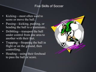 Five Skills of Soccer


• Kicking—most often used to
  score or move the ball.
• Passing—kicking, pushing, or
  heading the ball to a teammate..
• Dribbling—transport the ball
  under control from one area to
  another with their feet.
• Trapping—Stopping the ball in
  flight or on the ground, then
  controlling.
• Heading—using their forehead
  to pass the ball or score.
 