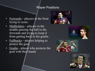Player Positions


• Forwards—players in the front
  trying to score.
• Midfielders—players in the
  middle passing the ball to the
  forwards and trying to keep it
  from getting back to the goalie.
• Fullbacks—players helping to
  protect the goal.
• Goalie—player who protects the
  goal with their hands
 