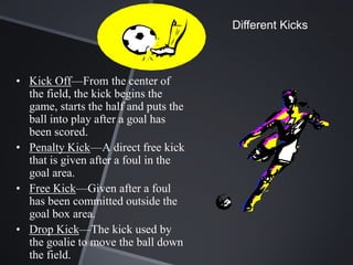 Different Kicks



• Kick Off—From the center of
  the field, the kick begins the
  game, starts the half and puts the
  ball into play after a goal has
  been scored.
• Penalty Kick—A direct free kick
  that is given after a foul in the
  goal area.
• Free Kick—Given after a foul
  has been committed outside the
  goal box area.
• Drop Kick—The kick used by
  the goalie to move the ball down
  the field.
 
