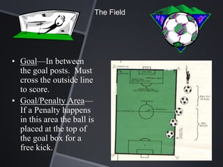 The Field




• Goal—In between
  the goal posts. Must
  cross the outside line
  to score.
• Goal/Penalty Area—
  If a Penalty happens
  in this area the ball is
  placed at the top of
  the goal box for a
  free kick.
 