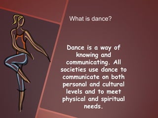What is dance?



  Dance is a way of
      knowing and
  communicating. All
societies use dance to
 communicate on both
 personal and cultural
  levels and to meet
 physical and spiritual
         needs.
 