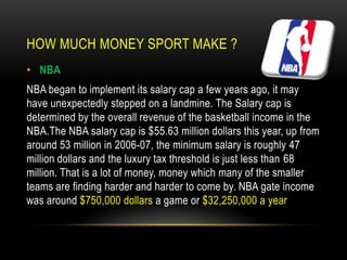 HOW MUCH MONEY SPORT MAKE ?
• NBA
NBA began to implement its salary cap a few years ago, it may
have unexpectedly stepped on a landmine. The Salary cap is
determined by the overall revenue of the basketball income in the
NBA.The NBA salary cap is $55.63 million dollars this year, up from
around 53 million in 2006-07, the minimum salary is roughly 47
million dollars and the luxury tax threshold is just less than 68
million. That is a lot of money, money which many of the smaller
teams are finding harder and harder to come by. NBA gate income
was around $750,000 dollars a game or $32,250,000 a year
 