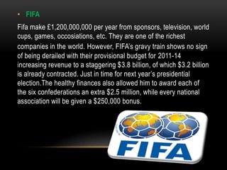 • FIFA
Fifa make £1,200,000,000 per year from sponsors, television, world
cups, games, occosiations, etc. They are one of the richest
companies in the world. However, FIFA’s gravy train shows no sign
of being derailed with their provisional budget for 2011-14
increasing revenue to a staggering $3.8 billion, of which $3.2 billion
is already contracted. Just in time for next year’s presidential
election.The healthy finances also allowed him to award each of
the six confederations an extra $2.5 million, while every national
association will be given a $250,000 bonus.
 