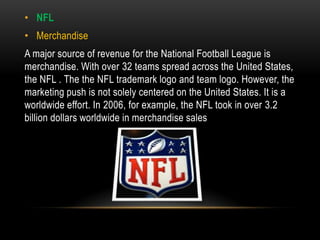• NFL
• Merchandise
A major source of revenue for the National Football League is
merchandise. With over 32 teams spread across the United States,
the NFL . The the NFL trademark logo and team logo. However, the
marketing push is not solely centered on the United States. It is a
worldwide effort. In 2006, for example, the NFL took in over 3.2
billion dollars worldwide in merchandise sales
 