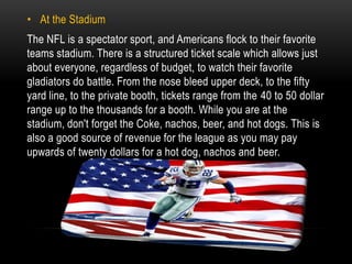 • At the Stadium
The NFL is a spectator sport, and Americans flock to their favorite
teams stadium. There is a structured ticket scale which allows just
about everyone, regardless of budget, to watch their favorite
gladiators do battle. From the nose bleed upper deck, to the fifty
yard line, to the private booth, tickets range from the 40 to 50 dollar
range up to the thousands for a booth. While you are at the
stadium, don't forget the Coke, nachos, beer, and hot dogs. This is
also a good source of revenue for the league as you may pay
upwards of twenty dollars for a hot dog, nachos and beer.
 