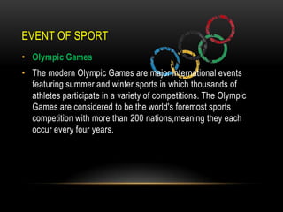 EVENT OF SPORT
• Olympic Games
• The modern Olympic Games are major international events
  featuring summer and winter sports in which thousands of
  athletes participate in a variety of competitions. The Olympic
  Games are considered to be the world's foremost sports
  competition with more than 200 nations,meaning they each
  occur every four years.
 